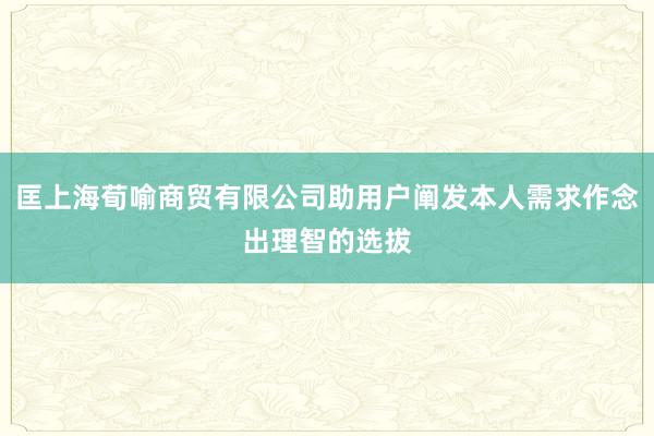 匡上海荀喻商贸有限公司助用户阐发本人需求作念出理智的选拔
